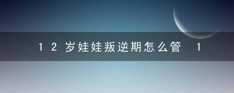 12岁娃娃叛逆期怎么管 12岁娃娃叛逆期如何管